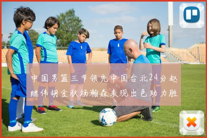 中国男篮三节领先中国台北24分赵继伟胡金秋杨瀚森表现出色助力胜利