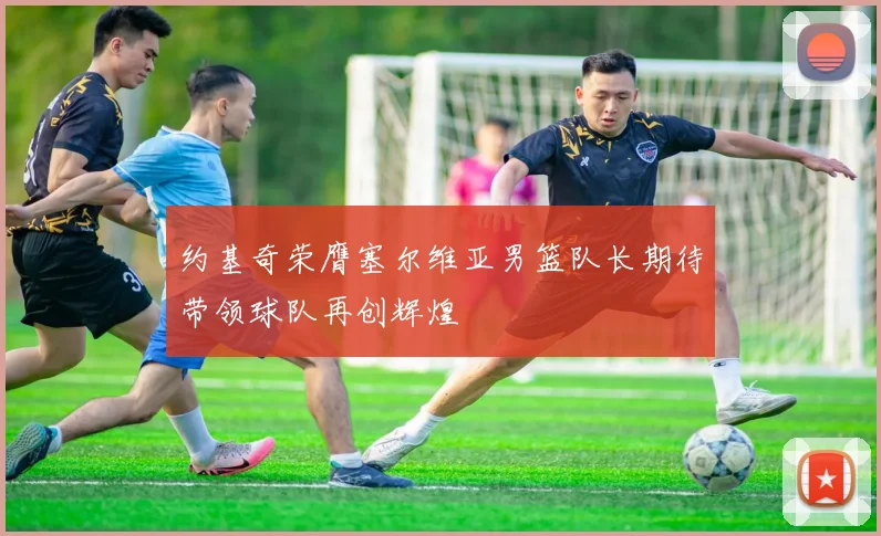 约基奇荣膺塞尔维亚男篮队长期待带领球队再创辉煌