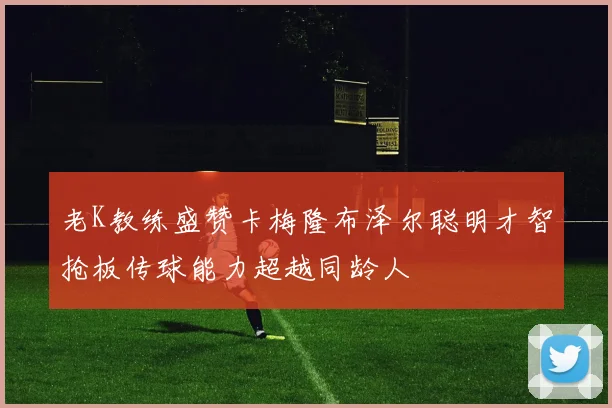 老K教练盛赞卡梅隆布泽尔聪明才智抢板传球能力超越同龄人