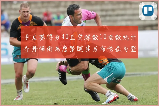 季后赛得分40且罚球数10场数统计乔丹领衔老詹紧随其后布伦森与登库并肩奋战