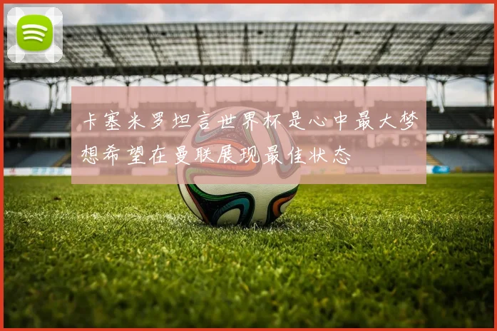 卡塞米罗坦言世界杯是心中最大梦想希望在曼联展现最佳状态