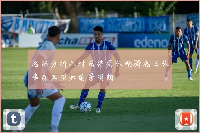 名记分析八村或将离队湖骑鹿三队争夺库明加前景明朗