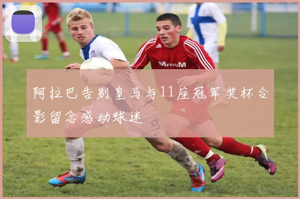 阿拉巴告别皇马与11座冠军奖杯合影留念感动球迷