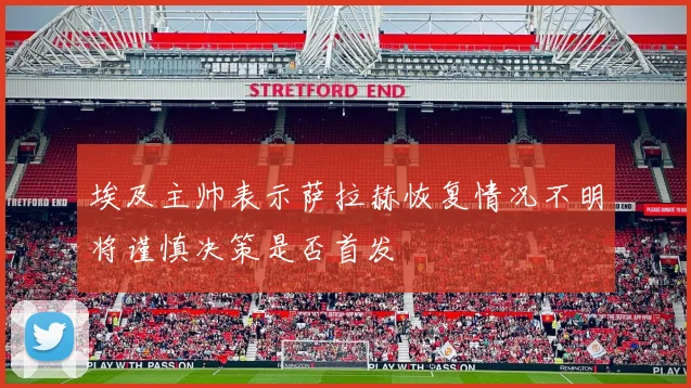 埃及主帅表示萨拉赫恢复情况不明将谨慎决策是否首发