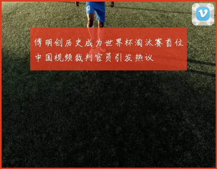 傅明创历史成为世界杯淘汰赛首位中国视频裁判官员引发热议