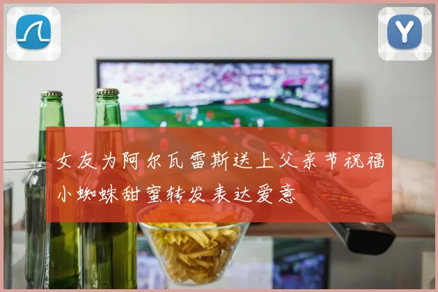 女友为阿尔瓦雷斯送上父亲节祝福小蜘蛛甜蜜转发表达爱意