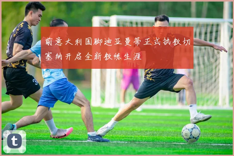 前意大利国脚迪亚曼蒂正式执教切塞纳开启全新教练生涯