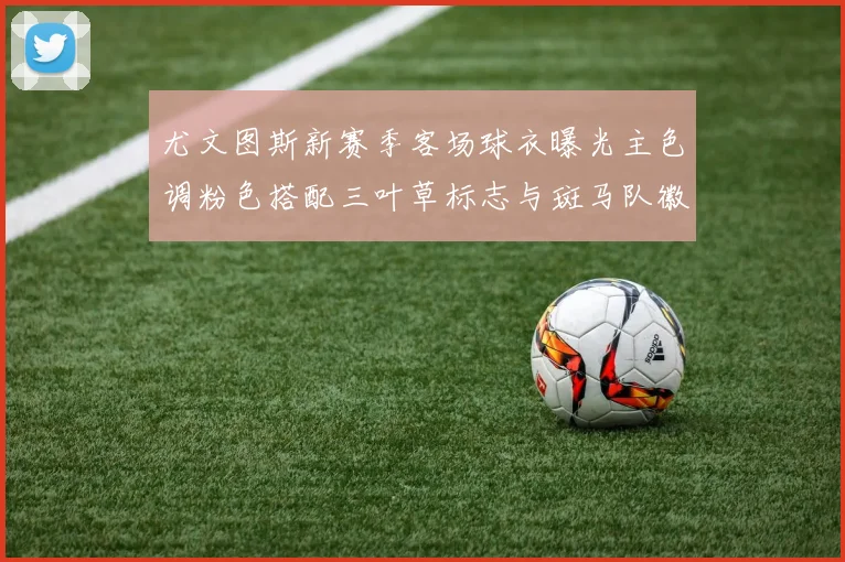尤文图斯新赛季客场球衣曝光主色调粉色搭配三叶草标志与斑马队徽