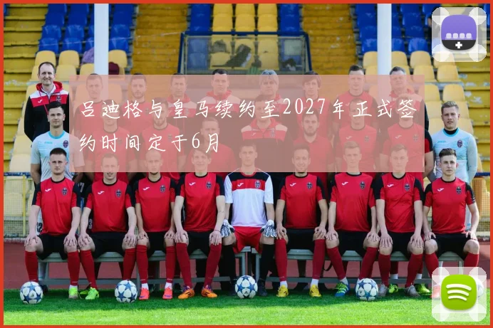 吕迪格与皇马续约至2027年正式签约时间定于6月
