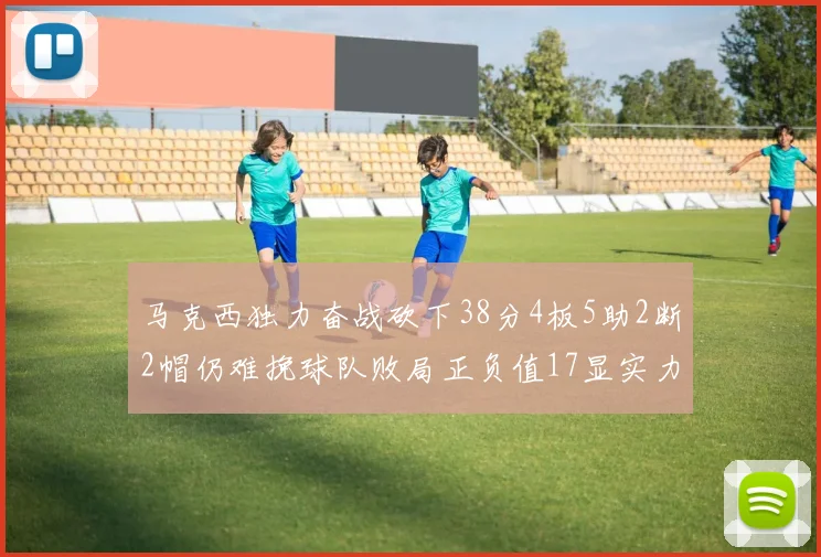 马克西独力奋战砍下38分4板5助2断2帽仍难挽球队败局正负值17显实力