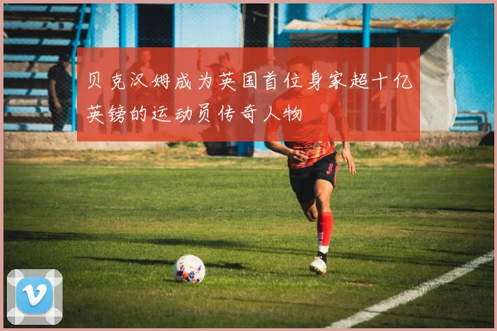 贝克汉姆成为英国首位身家超十亿英镑的运动员传奇人物