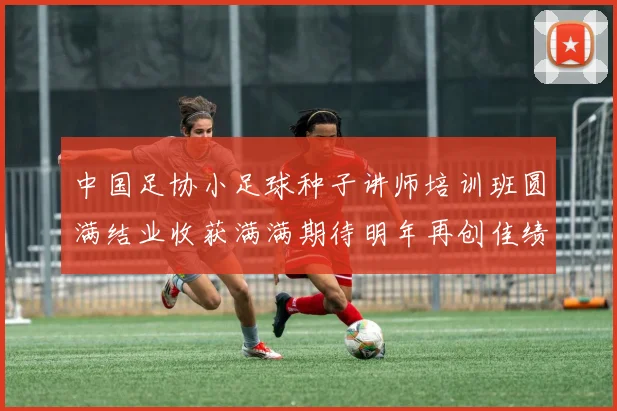 中国足协小足球种子讲师培训班圆满结业收获满满期待明年再创佳绩