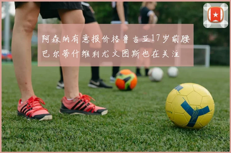 阿森纳有意报价格鲁吉亚17岁前腰巴尔蒂什维利尤文图斯也在关注
