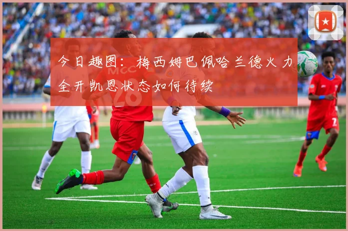 今日趣图：梅西姆巴佩哈兰德火力全开凯恩状态如何待续